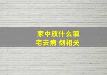 家中放什么镇宅去病 剑相关